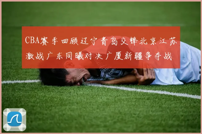 CBA赛季回顾辽宁青岛交锋北京江苏激战广东同曦对决广厦新疆争夺战精彩纷呈
