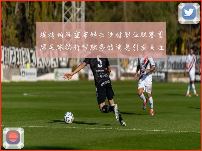 埃梅纳洛宣布辞去沙特职业联赛首席足球执行官职务的消息引发关注