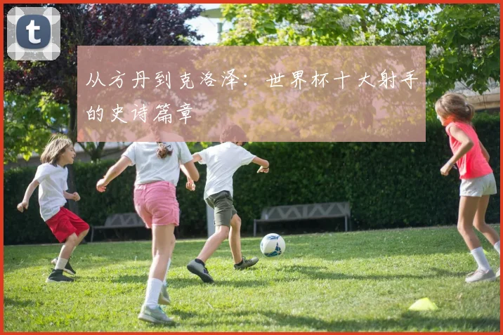 从方丹到克洛泽：世界杯十大射手的史诗篇章