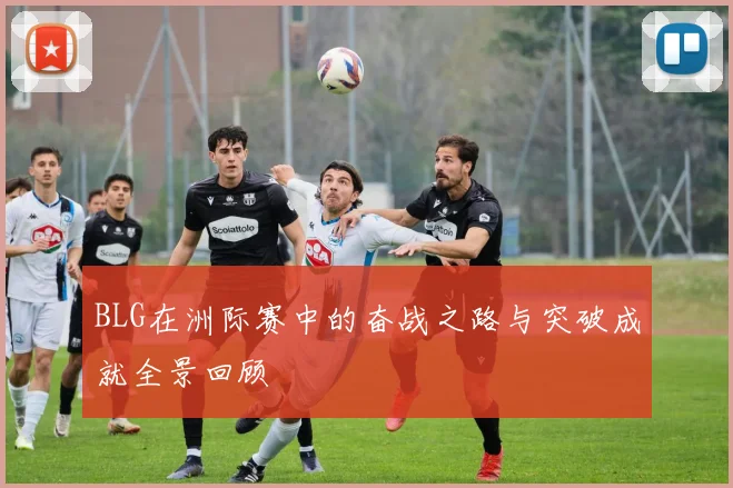 BLG在洲际赛中的奋战之路与突破成就全景回顾