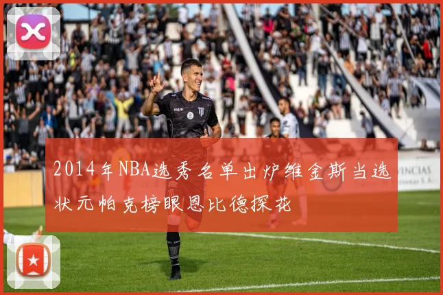 2014年NBA选秀名单出炉维金斯当选状元帕克榜眼恩比德探花
