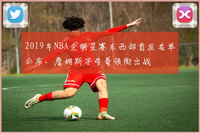 2019年NBA全明星赛东西部首发名单公布，詹姆斯字母哥领衔出战