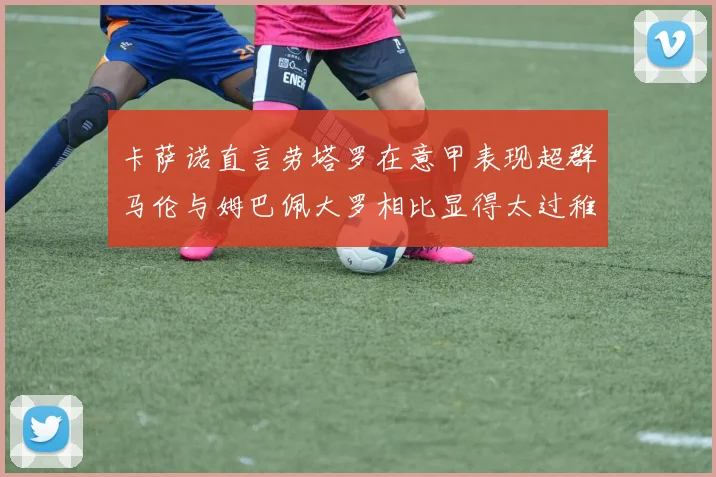卡萨诺直言劳塔罗在意甲表现超群马伦与姆巴佩大罗相比显得太过稚嫩