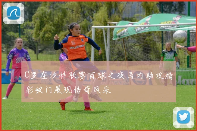 C罗在沙特联赛百球之夜马内助攻精彩破门展现传奇风采
