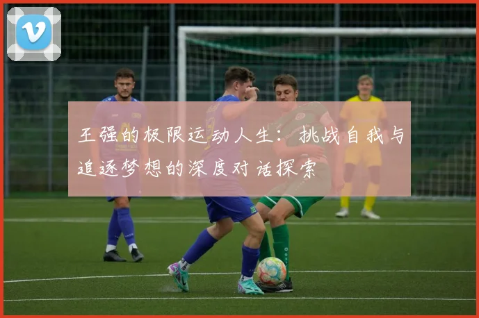 王强的极限运动人生：挑战自我与追逐梦想的深度对话探索