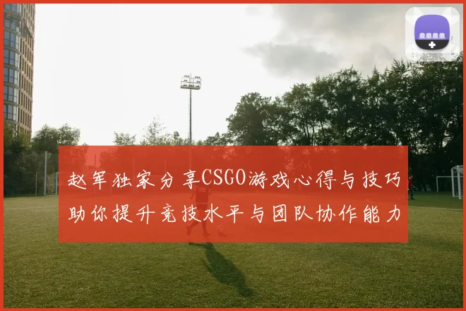 赵军独家分享CSGO游戏心得与技巧助你提升竞技水平与团队协作能力