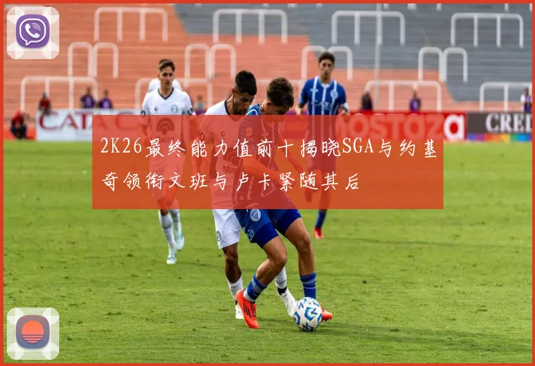 2K26最终能力值前十揭晓SGA与约基奇领衔文班与卢卡紧随其后