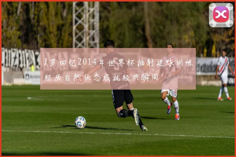 J罗回忆2014年世界杯抽射进球训练经历自然状态成就经典瞬间