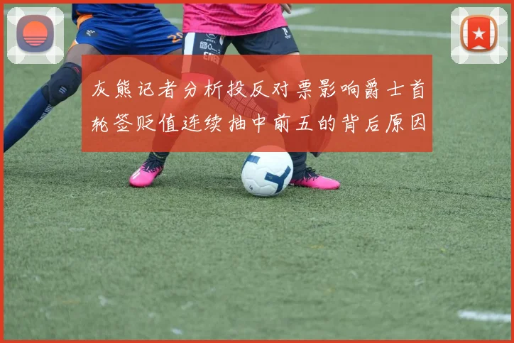 灰熊记者分析投反对票影响爵士首轮签贬值连续抽中前五的背后原因