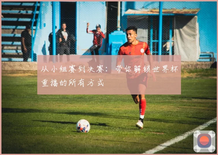 从小组赛到决赛：带你解锁世界杯重播的所有方式