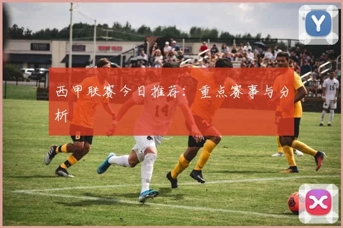 西甲联赛今日推荐：重点赛事与分析
