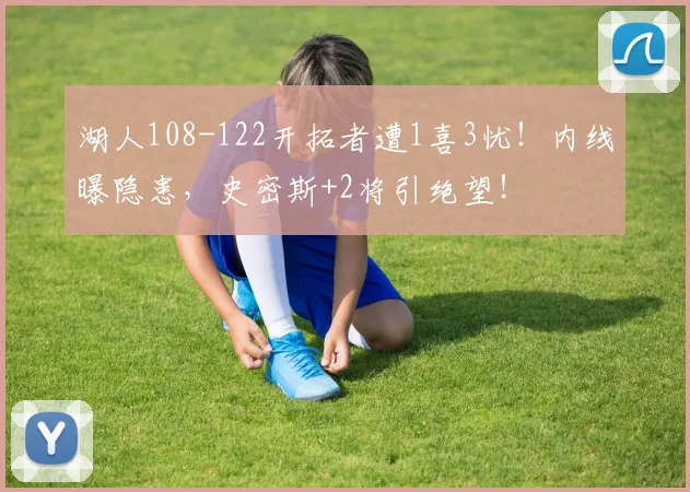 湖人108-122开拓者遭1喜3忧！内线曝隐患，史密斯+2将引绝望！